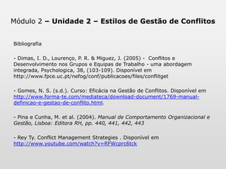 Módulo 2 – Unidade 2 – Estilos de Gestão de ConflitosBibliografiaPara uma abordagem mais prática desta temática sugere-se a leitura dos materiais com hiperligação. Dimas, I. D., Lourenço, P. R. & Miguez, J. (2005).  Conflitos e Desenvolvimento nos Grupos e Equipas de Trabalho - uma abordagem integrada, Psychologica, 38, (103-109). Disponível em http://www.fpce.uc.pt/nefog/conf/publicacoes/files/conflitget