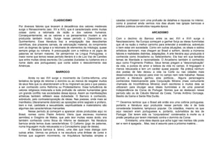 CLASSICISMO
Por diversos fatores que levaram à decadência dos valores medievais
surge o Renascimento (sec. XV e XVI), que é caracterizado entre muitas
coisas como a retomada da razão e dos valores humanos.
Consequentemente, se os valores e os pensamentos mudam a arte
produzida também muda. Surge nesse período o Classicismo ou
Quinhentismo. Essa literatura traz a empolgação das descobertas
científicas, dos prazeres carnais, da valorização material, do rompimento
com os dogmas da Igreja e a retomada de elementos da mitologia, quase
sempre grega ou romana. A preocupação com a métrica e os jogos de
palavras se tornam maiores. Se pensarmos na Língua Portuguesa, o
maior nome que temos nesse período literário é o de Luiz Vaz de Camões
que entre muitas obras escreveu Os Lusíadas (lusíadas ou lusitanos era o
nome dado aos portugueses) que conta sobre o descobrimento das
Américas.
BARROCO
Ainda no sec XVI surge o movimento da Contra-reforma, uma
tentativa da Igreja de retomar o domínio ou ao menos de resgatar muitos
de seus fieis que ou abandonaram a fé ou migraram-se para o que passou
a ser conhecido como Reforma ou Protestantismo. Essa turbulência de
valores religiosos misturada a toda profusão de valores humanistas gera
um grande conflito nas sociedades dessa época. Assim as manifestações
artísticas também refletem essa dubiedade. O Barroco é conhecido,
sobretudo, pelo contraste/oposição de ideias. Nas poesias, onde mais se
manifestou (literariamente dizendo) as oposições entre sagrado e profano,
bem e mal, castidade e sexualidade, espiritualidade e materialismo são
algumas das características marcantes.
Nesse período já começam a aparecer obras produzidas aqui no
Brasil, nomes como Padre Antonio Vieira (que escreveu inúmeros
sermões) e Gregório de Matos, que pelo teor muitas vezes ácido, era
também conhecido como Boca do Inferno se destacam. Na literatura
barroca ainda temos duas características: O Cultismo (jogo de palavras,
numa linguagem muito rebuscada) e o Conceptismo (jogo de ideias).
A literatura barroca é, talvez, uma das que mais dialoga com
outras artes. Vemos na pintura e na escultura uma ênfase de cores e
formas que sugerem movimento, na Arquitetura fachadas simples e
caiadas contrastam com uma profusão de detalhes e riquezas no interior,
como é possível ainda vermos nos dias atuais nas igrejas barrocas e
prédios públicos construídos naquela época.
ARCADISMO
Com o declínio do Barroco entre os sec XVI e XVII surge o
Neoclassicismo. Na Europa começam a ganhar força as ideias Iluministas
que vê na razão o melhor caminho para entender a existência, sobretudo
o bem estar em sociedade. Como em outras situações, os ideais e estilos
artísticos demoram, mas chegam ao Brasil e sofrem, devido a inúmeros
fatores e realidades distintas, adaptações. A arte literária aqui produzida é
conhecida como Arcadismo ou Setecentismo. Ela traz em sua temática
temas de liberdade e racionalidade. O Arcadismo também é conhecido
aqui como Fingimento Poético. Seus temas pregam a “descomplicação”
da vida, a pureza do amor a beleza da vida no campo. A linguagem é
menos rebuscada e tem um caráter quase popular. Na prática nenhum
dos poetas de fato deixou a vida na Corte ou nas cidades mais
desenvolvidas (na época) para viver no campo nem nele trabalhar. Nesse
período a literatura ganhou ares políticos... Alguns personagens
conhecidos historicamente pela Conjuração Mineira (mais comumente
chamada de Inconfidência Mineira) eram escritores e muitos dela se
utilizaram para divulgar seus ideais iluministas e de uma possível
Independência da Coroa de Portugal. Nomes que se destacam nesse
período são os de Cláudio Manoel da Costa, Tomás Antônio Gonzaga,
Basílio da Gama e Santa Rita Durão.
*** Devemos lembrar que o Brasil até então era uma colônia portuguesa,
portanto a literatura aqui produzida nesse período não é de toda
considerada brasileira, tampouco popular. Os cidadãos, mesmo os que
aqui nasciam eram portugueses e, portanto, submetidos às leis de
Portugal. Daí terem sido os “conjuradores” condenados à morte ou à
prisão perpétua por terem intentado contra o domínio da Coroa.
Entretanto, uma ideia depois que acha lugar nas mentes não pode
ser e nem é apagada... Mas, isso é assunto para a próxima matéria...
 