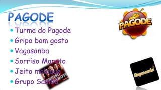  Turma do Pagode
 Gripo bom gosto
 Vagasanba
 Sorriso Maroto
 Jeito moleque
 Grupo Sambô
 