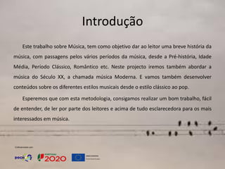 Introdução
Este trabalho sobre Música, tem como objetivo dar ao leitor uma breve história da
música, com passagens pelos vários períodos da música, desde a Pré-história, Idade
Média, Período Clássico, Romântico etc. Neste projecto iremos também abordar a
música do Século XX, a chamada música Moderna. E vamos também desenvolver
conteúdos sobre os diferentes estilos musicais desde o estilo clássico ao pop.
Esperemos que com esta metodologia, consigamos realizar um bom trabalho, fácil
de entender, de ler por parte dos leitores e acima de tudo esclarecedora para os mais
interessados em música.
 