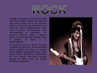 •   El rock es un género musical del siglo
    XX y de la época contemporánea del
    cual nacen cada uno de los diversos
    géneros musicales derivados del rock
    and roll. Suele interpretarse, entre
    otros muchos instrumentos que
    normalmente se adicionan, con
    guitarra, batería, bajo y algunas
    veces, instrumentos de teclado como
    el órgano, el piano, o los
    sintetizadores.
•   El primitivo rock se deriva de gran
    cantidad de fuentes, principalmente
    blues, rhythm and blues y country,
    pero también del gospel, jazz y folk.
    Todas estas influencias combinadas
    en una simple, estructura musical
    basada en blues «que era rápida,
    bailable y pegadiza».
 