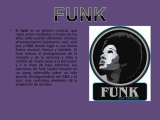 •   El funk es un género musical, que
    nació entre mediados y finales de los
    años 1960 cuando diferentes músicos
    afroamericanos fusionaron soul, soul
    jazz y R&B dando lugar a una nueva
    forma musical rítmica y bailable. El
    funk reduce el protagonismo de la
    melodía y de la armonía y dota a
    cambio de mayor peso a la percusión
    y a la línea de bajo eléctrico. Las
    canciones de funk suelen basarse en
    un vamp extendido sobre un solo
    acorde, distinguiéndose del R&B y el
    soul, más centrados alrededor de la
    progresión de acordes.
 