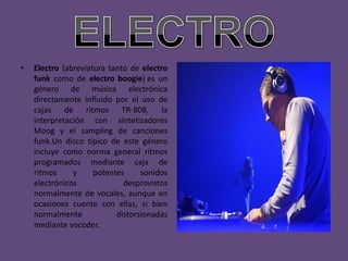 •   Electro (abreviatura tanto de electro
    funk como de electro boogie) es un
    género de música electrónica
    directamente influido por el uso de
    cajas de ritmos TR-808, la
    interpretación con sintetizadores
    Moog y el sampling de canciones
    funk.Un disco típico de este género
    incluye como norma general ritmos
    programados mediante caja de
    ritmos     y     potentes     sonidos
    electrónicos             desprovistos
    normalmente de vocales, aunque en
    ocasiones cuente con ellas, si bien
    normalmente            distorsionadas
    mediante vocoder.
 