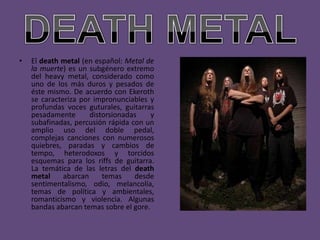 •   El death metal (en español: Metal de
    la muerte) es un subgénero extremo
    del heavy metal, considerado como
    uno de los más duros y pesados de
    éste mismo. De acuerdo con Ekeroth
    se caracteriza por impronunciables y
    profundas voces guturales, guitarras
    pesadamente       distorsionadas    y
    subafinadas, percusión rápida con un
    amplio uso del doble pedal,
    complejas canciones con numerosos
    quiebres, paradas y cambios de
    tempo, heterodoxos y torcidos
    esquemas para los riffs de guitarra.
    La temática de las letras del death
    metal     abarcan     temas    desde
    sentimentalismo, odio, melancolía,
    temas de política y ambientales,
    romanticismo y violencia. Algunas
    bandas abarcan temas sobre el gore.
 