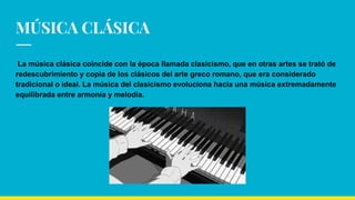 MÚSICA CLÁSICA
La música clásica coincide con la época llamada clasicismo, que en otras artes se trató de
redescubrimiento y copia de los clásicos del arte greco romano, que era considerado
tradicional o ideal. La música del clasicismo evoluciona hacia una música extremadamente
equilibrada entre armonía y melodía.
 