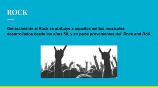 ROCK
Generalmente el Rock se atribuye a aquellos estilos musicales
desarrollados desde los años 50, y en parte provenientes del Rock and Roll.
 