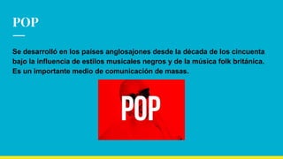 POP
Se desarrolló en los países anglosajones desde la década de los cincuenta
bajo la influencia de estilos musicales negros y de la música folk británica.
Es un importante medio de comunicación de masas.
 