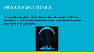 MÚSICA ELECTRÓNICAMÚSICA ELECTRÓNICAMÚSICA ELECTRÓNICA
Esta música fue desarrollada en los talleres de la radio de Colonia
(Alemania) a partir de 1985.Se basa en tonos puros electrónicamente
generados en el laboratorio.
 