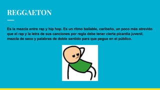 REGGAETON
Es la mezcla entre rap y hip hop. Es un ritmo bailable, caribeño, un poco más atrevido
que el rap y la letra de sus canciones por regla debe tener cierta picardía juvenil,
mezcla de sexo y palabras de doble sentido para que pegue en el público.
 