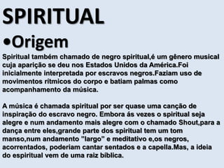 SPIRITUAL 
•Origem 
Spiritual também chamado de negro spiritual,é um gênero musical 
cuja aparição se deu nos Estados Unidos da América.Foi 
inicialmente interpretada por escravos negros.Faziam uso de 
movimentos rítmicos do corpo e batiam palmas como 
acompanhamento da música. 
A música é chamada spiritual por ser quase uma canção de 
inspiração do escravo negro. Embora ás vezes o spiritual seja 
alegre e num andamento mais alegre com o chamado Shout,para a 
dança entre eles,grande parte dos spiritual tem um tom 
manso,num andamento ”largo” e meditativo e,os negros, 
acorrentados, poderiam cantar sentados e a capella.Mas, a ideia 
do espiritual vem de uma raiz bíblica. 
 
