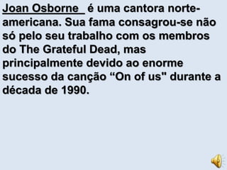 Joan Osborne é uma cantora norte-americana. 
Sua fama consagrou-se não 
só pelo seu trabalho com os membros 
do The Grateful Dead, mas 
principalmente devido ao enorme 
sucesso da canção “On of us" durante a 
década de 1990. 
 
