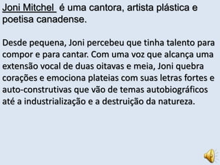 Joni Mitchel é uma cantora, artista plástica e 
poetisa canadense. 
Desde pequena, Joni percebeu que tinha talento para 
compor e para cantar. Com uma voz que alcança uma 
extensão vocal de duas oitavas e meia, Joni quebra 
corações e emociona plateias com suas letras fortes e 
auto-construtivas que vão de temas autobiográficos 
até a industrialização e a destruição da natureza. 
 