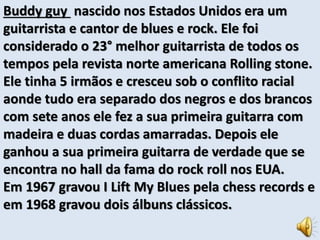 Buddy guy nascido nos Estados Unidos era um 
guitarrista e cantor de blues e rock. Ele foi 
considerado o 23° melhor guitarrista de todos os 
tempos pela revista norte americana Rolling stone. 
Ele tinha 5 irmãos e cresceu sob o conflito racial 
aonde tudo era separado dos negros e dos brancos 
com sete anos ele fez a sua primeira guitarra com 
madeira e duas cordas amarradas. Depois ele 
ganhou a sua primeira guitarra de verdade que se 
encontra no hall da fama do rock roll nos EUA. 
Em 1967 gravou I Lift My Blues pela chess records e 
em 1968 gravou dois álbuns clássicos. 
 