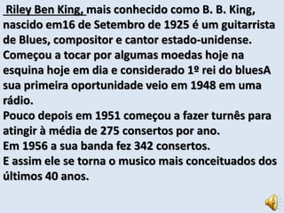 Riley Ben King, mais conhecido como B. B. King, 
nascido em16 de Setembro de 1925 é um guitarrista 
de Blues, compositor e cantor estado-unidense. 
Começou a tocar por algumas moedas hoje na 
esquina hoje em dia e considerado 1º rei do bluesA 
sua primeira oportunidade veio em 1948 em uma 
rádio. 
Pouco depois em 1951 começou a fazer turnês para 
atingir à média de 275 consertos por ano. 
Em 1956 a sua banda fez 342 consertos. 
E assim ele se torna o musico mais conceituados dos 
últimos 40 anos. 
 