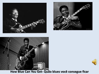 How Blue Can You Get- Quão blues você consegue ficar 
 