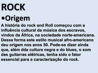 ROCK 
•Origem 
A história do rock and Roll começou com a 
influência cultural da música dos escravos, 
vindos da África, na sociedade norte-americana. 
Dessa forma este estilo musical afro-americano 
deu origem nos anos 50. Pode-se dizer ainda 
que, além dda cultura negra e do blues, o som 
das guitarras elétricas, tenha sido o fator 
essencial para a caracterização do rock. 
 