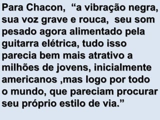 Para Chacon, “a vibração negra, 
sua voz grave e rouca, seu som 
pesado agora alimentado pela 
guitarra elétrica, tudo isso 
parecia bem mais atrativo a 
milhões de jovens, inicialmente 
americanos ,mas logo por todo 
o mundo, que pareciam procurar 
seu próprio estilo de via.” 
 