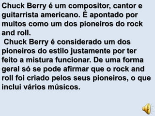Chuck Berry é um compositor, cantor e 
guitarrista americano. É apontado por 
muitos como um dos pioneiros do rock 
and roll. 
Chuck Berry é considerado um dos 
pioneiros do estilo justamente por ter 
feito a mistura funcionar. De uma forma 
geral só se pode afirmar que o rock and 
roll foi criado pelos seus pioneiros, o que 
inclui vários músicos. 
 