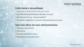 profrandes.com.br
Estilo Social e Versatilidade
1 Não existe um Estilo Social melhor que o outro
2 Seu Estilo Social predominante não exclui os outros
3 Seu Estilo Social é sua “zona de conforto”
4 Seu desafio: estabelecer e construir relacionamentos com outros
Seja mais eficaz em seus relacionamentos
1 Conheça a você mesmo
2 Controle-se
3 Conheça (entenda) os outros
4 Faça alguma coisa pelos outros
 