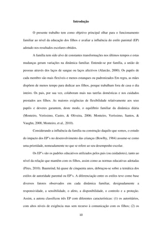 10
Introdução
O presente trabalho tem como objetivo principal olhar para o funcionamento
familiar ao nível da educação dos filhos e avaliar a influência do estilo parental (EP)
adotado nos resultados escolares obtidos.
A família tem sido alvo de constantes transformações nos últimos tempos e estas
mudanças geram variações na dinâmica familiar. Entende-se por família, a união de
pessoas através dos laços de sangue ou laços afectivos (Alarcão, 2000). Os papéis de
cada membro são mais flexíveis e menos estanques ou padronizados Em regra, as mães
dispõem de menos tempo para dedicar aos filhos, porque trabalham fora de casa o dia
inteiro. Os pais, por sua vez, colaboram mais nas tarefas domésticas e nos cuidados
prestados aos filhos. As maiores exigências de flexibilidade relativamente aos seus
papéis e deveres garantem, deste modo, o equilíbrio familiar da dinâmica diária
(Monteiro, Veríssimo, Castro, & Oliveira, 2006; Monteiro, Veríssimo, Santos, &
Vaughn, 2008; Monteiro, et al., 2010).
Considerando a influência da família na construção daquilo que somos, o estudo
do impacto dos EP’s no desenvolvimento das crianças (Bowlby, 1984) assume-se como
uma prioridade, nomeadamente no que se refere ao seu desempenho escolar.
Os EP’s são os padrões educativos utilizados pelos pais (ou cuidadores), tanto ao
nível da relação que mantêm com os filhos, assim como as normas educativas adotadas
(Pires, 2010). Baumrind, há quase de cinquenta anos, debruçou-se sobre a temática dos
estilos de autoridade parental ou EP’s. A diferenciação entre os estilos teve como base
diversos fatores observados em cada dinâmica familiar, designadamente a
responsividade, a sensibilidade, o afeto, a disponibilidade, o controlo e a proteção.
Assim, a autora classificou três EP com diferentes características: (1) os autoritários,
com altos níveis de exigência mas sem recurso à comunicação com os filhos; (2) os
 