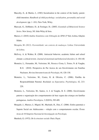 100
Maccoby, E., & Martin, J., (1983) Socialization in the context of the family: parent-
child interation. Handbook of child psychology: socialization, personality and social
development, (pp. 1 -101). New York, Wiley.
Marczyk, G., DeMatteo, D., & Festinger, D., (2005). Essentials of Behavioral Science
Series. New Jersey, NJ: John Wiley & Sons.
Maroco, J. (2010) Análise Estatística com Utilização do SPSS (3ª Ed), Lisboa, Edições
Sílabo.
Mesquita, M. (2013). Parentalidade: um contexto de mudanças. Lisboa: Universidade
de Lisboa.
McEvoy, A. & Walker, R. (2000). Antisocial behavior, academic failure and school
climate: a critical review. Journal of emotional and behavioral disorders, 8, 130-140.
Monteiro, L., Fernandes, M., Veríssimo, M., Pessoa e Costa, I., Torres, N. & Vaughn,
B. E. (2010). Perspectiva do Pai Acerca do seu Envolvimento em Famílias
Nucleares. Revista Interamericana de Psicologia, 44, 120-130.
Monteiro, L., Veríssimo, M., Castro, R. & Oliveira, C. (2006). Partilha da
Responsabilidade Parental. Realidade ou Expectativa. Psychologica, 42, 213-
229.
Monteiro, L., Veríssimo, M., Santos, A. J. & Vaughn, B. E. (2008). Envolvimento
paterno e organização dos comportamentos de base segura das crianças em famílias
portuguesas. Análise Psicológica, 3 (XXVI), 395-409.
Morgado, J., Maroco, J., Miguel, M., Machado, R., Dias, C. (2006). Estilos parentais e
Suporte Social em Adolescentes – relação com o comportamento escolar. Évora:
Actas do VI Simpósio Nacional de Investigação em Psicologia.
Murdock, G. (1972). De la structure sociale. Paris: Payot.
 