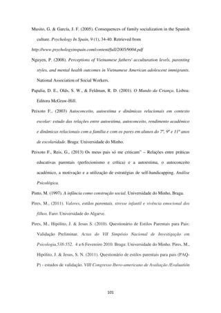 101
Musito, G. & García, J. F. (2005). Consequences of family socialization in the Spanish
culture. Psychology In Spain, 9 (1), 34-40. Retrieved from
http://www.psychologyinspain.com/content/full/2005/9004.pdf
Nguyen, P. (2008). Perceptions of Vietnamese fathers' acculturation levels, parenting
styles, and mental health outcomes in Vietnamese American adolescent immigrants.
National Association of Social Workers.
Papalia, D. E., Olds, S. W., & Feldman, R. D. (2001). O Mundo da Criança. Lisboa:
Editora McGraw-Hill.
Peixoto F., (2003) Autoconceito, autoestima e dinâmicas relacionais em contexto
escolar: estudo das relações entre autoestima, autoconceito, rendimento académico
e dinâmicas relacionais com a família e com os pares em alunos do 7º, 9º e 11º anos
de escolaridade. Braga: Universidade do Minho.
Peixoto F., Reis, G., (2013) Os meus pais só me criticam” – Relações entre práticas
educativas parentais (perfecionismo e crítica) e a autoestima, o autoconceito
académico, a motivação e a utilização de estratégias de self-handicapping. Análise
Psicológica.
Pinto, M. (1997). A infância como construção social. Universidade do Minho, Braga.
Pires, M., (2011). Valores, estilos parentais, stresse infantil e vivência emocional dos
filhos. Faro: Universidade do Algarve.
Pires, M., Hipólito, J. & Jesus S. (2010). Questionário de Estilos Parentais para Pais:
Validação Preliminar. Actas do VII Simpósio Nacional de Investigação em
Psicologia,538-552. 4 a 6 Fevereiro 2010. Braga: Universidade do Minho. Pires, M.,
Hipólito, J. & Jesus, S. N. (2011). Questionário de estilos parentais para pais (PAQ-
P) - estudos de validação. VIII Congresso Ibero-americano de Avaliação /Evaluatión
 
