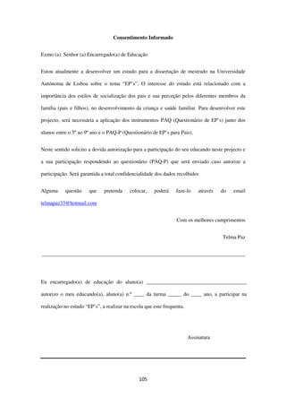105
Consentimento Informado
Exmo (a). Senhor (a) Encarregado(a) de Educação
Estou atualmente a desenvolver um estudo para a dissertação de mestrado na Universidade
Autónoma de Lisboa sobre o tema “EP’s”. O interesse do estudo está relacionado com a
importância dos estilos de socialização dos pais e sua perceção pelos diferentes membros da
família (pais e filhos), no desenvolvimento da criança e saúde familiar. Para desenvolver este
projecto, será necessária a aplicação dos instrumentos PAQ (Questionário de EP’s) junto dos
alunos entre o 5º ao 9º ano e o PAQ-P (Questionário de EP’s para Pais).
Neste sentido solicito a devida autorização para a participação do seu educando neste projecto e
a sua participação respondendo ao questionário (PAQ-P) que será enviado caso autorize a
participação. Será garantida a total confidencialidade dos dados recolhidos
Alguma questão que pretenda colocar, poderá faze-lo através do email
telmapaz33@hotmail.com
Com os melhores cumprimentos
Telma Paz
_____________________________________________________________________________
Eu encarregado(a) de educação do aluno(a) ______________________________________
autorizo o meu educando(a), aluno(a) n.º ____ da turma _____ do ____ ano, a participar na
realização no estudo “EP’s”, a realizar na escola que este frequenta.
Assinatura
 