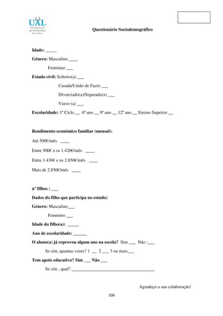 106
Questionário Sociodemográfico
Idade: _____
Género: Masculino ____
Feminino ___
Estado civil: Solteiro(a) ___
Casada/União de Facto ___
Divorciado(a)/Separado(a) ___
Viuvo (a) ___
Escolaridade: 1º Ciclo __ 6º ano __ 9º ano __ 12º ano __ Ensino Superior __
Rendimento económico familiar (mensal):
Até 500€/mês ____
Entre 500€ e os 1.420€/mês ____
Entre 1.430€ e os 2.850€/mês ____
Mais de 2.850€/mês ____
nº filhos : ___
Dados do filho que participa no estudo)
Género: Masculino___
Feminino ___
Idade do filho(a): _____
Ano de escolaridade: ______
O aluno(a) já reprovou algum ano na escola? Sim ___ Não :___
Se sim, quantas vezes? 1 __ 2 ___ 3 ou mais___
Tem apoio educativo? Sim ___ Não ___
Se sim , qual? _____________________________________
Agradeço a sua colaboração!
 