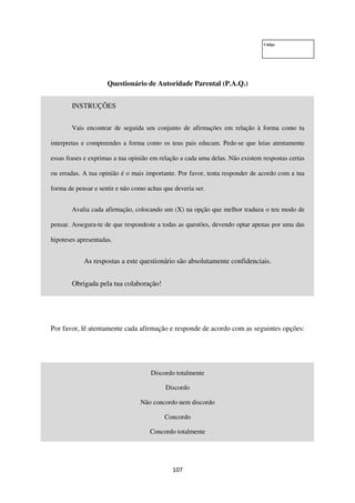 107
Código
Questionário de Autoridade Parental (P.A.Q.)
INSTRUÇÕES
Vais encontrar de seguida um conjunto de afirmações em relação à forma como tu
interpretas e compreendes a forma como os teus pais educam. Pede-se que leias atentamente
essas frases e exprimas a tua opinião em relação a cada uma delas. Não existem respostas certas
ou erradas. A tua opinião é o mais importante. Por favor, tenta responder de acordo com a tua
forma de pensar e sentir e não como achas que deveria ser.
Avalia cada afirmação, colocando um (X) na opção que melhor traduza o teu modo de
pensar. Assegura-te de que respondeste a todas as questões, devendo optar apenas por uma das
hipoteses apresentadas.
As respostas a este questionário são absolutamente confidenciais.
Obrigada pela tua colaboração!
Por favor, lê atentamente cada afirmação e responde de acordo com as seguintes opções:
Discordo totalmente
Discordo
Não concordo nem discordo
Concordo
Concordo totalmente
 