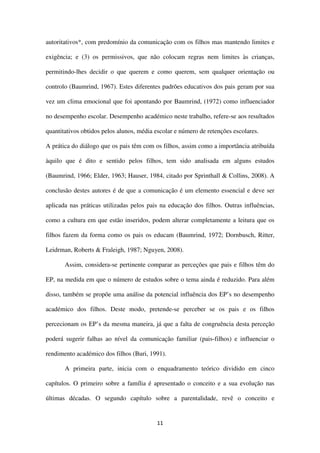 11
autoritativos*, com predomínio da comunicação com os filhos mas mantendo limites e
exigência; e (3) os permissivos, que não colocam regras nem limites às crianças,
permitindo-lhes decidir o que querem e como querem, sem qualquer orientação ou
controlo (Baumrind, 1967). Estes diferentes padrões educativos dos pais geram por sua
vez um clima emocional que foi apontando por Baumrind, (1972) como influenciador
no desempenho escolar. Desempenho académico neste trabalho, refere-se aos resultados
quantitativos obtidos pelos alunos, média escolar e número de retenções escolares.
A prática do diálogo que os pais têm com os filhos, assim como a importância atribuída
àquilo que é dito e sentido pelos filhos, tem sido analisada em alguns estudos
(Baumrind, 1966; Elder, 1963; Hauser, 1984, citado por Sprinthall & Collins, 2008). A
conclusão destes autores é de que a comunicação é um elemento essencial e deve ser
aplicada nas práticas utilizadas pelos pais na educação dos filhos. Outras influências,
como a cultura em que estão inseridos, podem alterar completamente a leitura que os
filhos fazem da forma como os pais os educam (Baumrind, 1972; Dornbusch, Ritter,
Leidrman, Roberts & Fraleigh, 1987; Nguyen, 2008).
Assim, considera-se pertinente comparar as perceções que pais e filhos têm do
EP, na medida em que o número de estudos sobre o tema ainda é reduzido. Para além
disso, também se propõe uma análise da potencial influência dos EP’s no desempenho
académico dos filhos. Deste modo, pretende-se perceber se os pais e os filhos
percecionam os EP’s da mesma maneira, já que a falta de congruência desta perceção
poderá sugerir falhas ao nível da comunicação familiar (pais-filhos) e influenciar o
rendimento académico dos filhos (Buri, 1991).
A primeira parte, inicia com o enquadramento teórico dividido em cinco
capítulos. O primeiro sobre a família é apresentado o conceito e a sua evolução nas
últimas décadas. O segundo capítulo sobre a parentalidade, revê o conceito e
 
