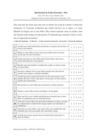 Mónica Taveira Pires – CIP-UAL / CIUP-UAlg
Questionário de Estilos Parentais – Pais
(Pires, 2011; Pires, Jesus, & Hipólito, 2011)
Adaptação do Parental Authority Questionnaire PAQ, (Buri, 1991)
Para cada uma das frases faça uma cruz no número da escala de 5 pontos (1=Discordo
totalmente, 5= Concordo totalmente) que melhor descreve ou se aplica a si como
Mãe/Pai na relação com os seus filhos. Não existem respostas certas ou erradas, tente
não demorar muito tempo em cada questão. É importante que responda a todos os itens,
não se esquecendo de nenhum.
1= Discordo totalmente 2= Discordo 3= Não concordo nem discordo 4=Concordo 5=Concordo totalmente
1
Acredito que numa família bem estruturada, as crianças devem fazer as
coisas à sua maneira.
1 2 3 4 5
2
Obrigo os meus filhos a fazer coisas que acredito serem correctas,
mesmo que eles não concordem.
1 2 3 4 5
3
Sempre que digo aos meus filhos para fazerem algo, espero que o
façam imediatamente sem perguntas.
1 2 3 4 5
4
Quando uma regra familiar é estabelecida, explico os motivos desta
aos meus filhos.
1 2 3 4 5
5
Encorajo o diálogo com os meus filhos quando estes não estão de
acordo com as regras e restrições familiares.
1 2 3 4 5
6
Acredito que uma criança necessita de ser livre para tomar as suas
próprias decisões e fazer o que quiser, mesmo que isso não esteja de
acordo com o meu desejo.
1 2 3 4 5
7 Não permito aos meus filhos que questionem as minhas decisões. 1 2 3 4 5
8 Oriento os meus filhos através do diálogo e da disciplina. 1 2 3 4 5
9
Penso que devo usar a minha autoridade para conseguir que os meus
filhos se comportem como eu acho que devem.
1 2 3 4 5
10
Acho que os meus filhos não precisam de obedecer às regras e normas
de comportamento simplesmente porque alguém com autoridade as
estabeleceu.
1 2 3 4 5
11
Transmito aos meus filhos o que espero deles mas também lhes dou
liberdade para conversar quando não concordam comigo.
1 2 3 4 5
12
Acredito que os pais sensatos devem ensinar desde cedo quem é o
chefe da família.
1 2 3 4 5
 