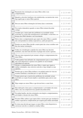 Mónica Taveira Pires – CIP-UAL / CIUP-UAlg
13
Raramente dou orientações aos meus filhos sobre o seu
comportamento.
1 2 3 4 5
14
Quando as decisões familiares são estabelecidas, na maioria das vezes
faço aquilo que os meus filhos querem.
1 2 3 4 5
15 Dou aos meus filhos orientações de forma clara e consistente. 1 2 3 4 5
16
Fico muito chateado(a) quando os meus filhos tentam discordar
comigo.
1 2 3 4 5
17
Acredito que a maior parte dos problemas na sociedade seriam
resolvidos se os pais não restringissem as actividades, as decisões e os
desejos dos filhos durante o seu crescimento.
1 2 3 4 5
18
Deixo claro o comportamento que espero dos meus filhos e, quando
não correspondem às minhas expectativas, acabo por puni-los.
1 2 3 4 5
19
Permito aos meus filhos decidir a maior parte das coisas sozinhos sem
lhes dar muitas orientações.
1 2 3 4 5
20
Tenho em consideração a opinião dos meus filhos nas decisões
familiares, mas não tomo decisões só porque eles assim o querem.
1 2 3 4 5
21
Não me sinto responsável por orientar e dirigir o comportamento dos
meus filhos.
1 2 3 4 5
22
Tenho padrões bem definidos de comportamentos para os meus filhos,
mas estou disposto(a) a ajustar esses padrões às necessidades
individuais de cada um.
1 2 3 4 5
23
Oriento o comportamento dos meus filhos e espero que sigam as
minhas orientações, mas converso com eles e ouço sempre as suas
opiniões.
1 2 3 4 5
24
Permito que os meus filhos tenham o seu próprio ponto de vista nos
assuntos familiares e decidam por si o que vão fazer.
1 2 3 4 5
25
Sempre pensei que a maioria dos problemas da sociedade seriam
resolvidos se os pais fossem rígidos e autoritários para com os seus
filhos.
1 2 3 4 5
26 Digo sempre aos meus filhos o que devem fazer e como fazer. 1 2 3 4 5
27
Dou indicações claras para o comportamento e actividades dos meus
filhos, mas sou compreensivo(a) quando discordam delas.
1 2 3 4 5
28
Na minha família, não dou orientações em relação a comportamentos,
actividades e desejos dos meus filhos.
1 2 3 4 5
29
Os meus filhos sabem o que espero deles e insisto para que atendam às
minhas expectativas simplesmente por respeito pela minha autoridade.
1 2 3 4 5
30
Se tomo uma decisão que magoe os meus filhos, estou disposto(a) a
conversar com eles e a admitir as minhas falhas.
1 2 3 4 5
 