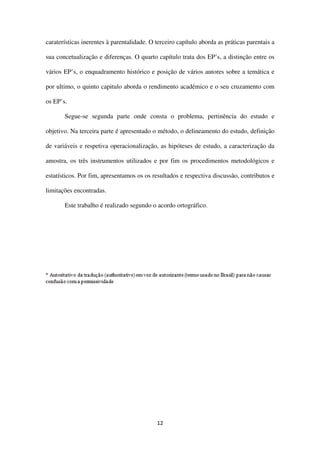 12
caraterísticas inerentes à parentalidade. O terceiro capítulo aborda as práticas parentais a
sua concetualização e diferenças. O quarto capítulo trata dos EP’s, a distinção entre os
vários EP’s, o enquadramento histórico e posição de vários autores sobre a temática e
por ultimo, o quinto capitulo aborda o rendimento académico e o seu cruzamento com
os EP’s.
Segue-se segunda parte onde consta o problema, pertinência do estudo e
objetivo. Na terceira parte é apresentado o método, o delineamento do estudo, definição
de variáveis e respetiva operacionalização, as hipóteses de estudo, a caracterização da
amostra, os três instrumentos utilizados e por fim os procedimentos metodológicos e
estatísticos. Por fim, apresentamos os os resultados e respectiva discussão, contributos e
limitações encontradas.
Este trabalho é realizado segundo o acordo ortográfico.
 