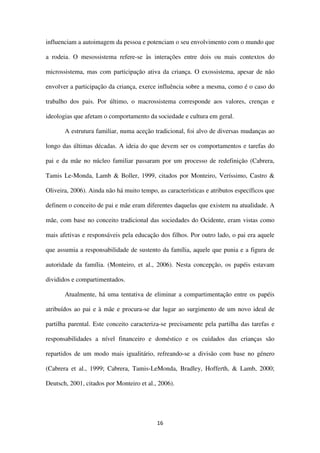 16
influenciam a autoimagem da pessoa e potenciam o seu envolvimento com o mundo que
a rodeia. O mesossistema refere-se às interações entre dois ou mais contextos do
microssistema, mas com participação ativa da criança. O exossistema, apesar de não
envolver a participação da criança, exerce influência sobre a mesma, como é o caso do
trabalho dos pais. Por último, o macrossistema corresponde aos valores, crenças e
ideologias que afetam o comportamento da sociedade e cultura em geral.
A estrutura familiar, numa aceção tradicional, foi alvo de diversas mudanças ao
longo das últimas décadas. A ideia do que devem ser os comportamentos e tarefas do
pai e da mãe no núcleo familiar passaram por um processo de redefinição (Cabrera,
Tamis Le-Monda, Lamb & Boller, 1999, citados por Monteiro, Veríssimo, Castro &
Oliveira, 2006). Ainda não há muito tempo, as características e atributos específicos que
definem o conceito de pai e mãe eram diferentes daquelas que existem na atualidade. A
mãe, com base no conceito tradicional das sociedades do Ocidente, eram vistas como
mais afetivas e responsáveis pela educação dos filhos. Por outro lado, o pai era aquele
que assumia a responsabilidade de sustento da família, aquele que punia e a figura de
autoridade da família. (Monteiro, et al., 2006). Nesta concepção, os papéis estavam
divididos e compartimentados.
Atualmente, há uma tentativa de eliminar a compartimentação entre os papéis
atribuídos ao pai e à mãe e procura-se dar lugar ao surgimento de um novo ideal de
partilha parental. Este conceito caracteriza-se precisamente pela partilha das tarefas e
responsabilidades a nível financeiro e doméstico e os cuidados das crianças são
repartidos de um modo mais igualitário, refreando-se a divisão com base no género
(Cabrera et al., 1999; Cabrera, Tamis-LeMonda, Bradley, Hofferth, & Lamb, 2000;
Deutsch, 2001, citados por Monteiro et al., 2006).
 