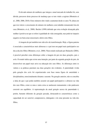 17
O elevado número de mulheres que integra o atual mercado de trabalho foi, sem
dúvida, percursor deste processo de mudança que se tem vindo a registar (Monteiro et
al., 2006, 2008, 2010). Estes números têm vindo a aumentar desde os anos 70, altura em
que teve início o crescimento do número de mulheres com trabalho remunerado fora de
casa (Monteiro, et al., 2008). Bucher (1999) defende que esta evolução alcançada pela
mulher é positiva no que se refere à qualidade de vida conseguida, mas pode ter impacto
negativo no bem-estar emocional e afetivo dos filhos.
A imagem do pai também tem sido alvo de transformação. Hoje, a figura paterna
é associada a características mais afetuosas e o pai tem um papel mais participativo no
dia-a-dia dos filhos (Monteiro, et al., 2008). Num estudo realizado por Balancho (2004),
é possível perceber estas diferenças sobre a imagem do pai em duas gerações, pais e
avós. O estudo indica que existe uma intenção, por parte da segunda geração de pais, de
desenvolver um papel mais ativo na educação dos seus filhos. As diferenças entre os
valores e as práticas parentais nas duas gerações são evidentes. A paternidade vivida
pela geração dos avós foi experienciada com base numa figura de autoridade e
disciplinadora, emocionalmente distante e ausente. Na geração anterior, não se concebia
a ideia de que o pai podia também assumir um papel participativo e afetuoso na vida
dos seus filhos, como se uma e outra coisa se anulassem mutuamente e não pudessem
coexistir em equilíbrio. A representação da atual geração acerca da paternidade é,
porém, bastante diferente da geração passada, destacando-se características como a
capacidade de ser sensível, compreensivo, dialogante e de estar presente na vida dos
filhos.
 