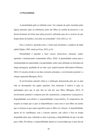 18
1.2 Parentalidade
A parentalidade pode ser definida como “um conjunto de ações encetadas pelas
figuras parentais (pais ou substitutos) junto dos filhos no sentido de promover o seu
desenvolvimento da forma mais plena possível, utilizando para tal os recursos de que
dispõe dentro da família e, fora dela, na comunidade”. Cruz (2013, p. 13)
Esta é, inclusive, apontada como a “tarefa mais desafiante e complexa da idade
adulta”(Zigler, 1995, citado por Cruz, 2013, p.14).
Parentalidade é aprender a fazer crescer, desenvolver, estimular, cuidar,
apoiando e monitorizando (controlando) (Pires, 2010). A parentalidade remete para a
simultaneidade da maternidade e da paternidade, tendo como definição no dicionário de
língua portuguesa, qualidade de ser mãe e pai, respectivamente (Dicionários Priberam,
2014). O conceito divide-se em duas extensões principais, o envolvimento parental e a
relação coparental (Mesquita, 2013).
O envolvimento parental refere-se à dedicação demonstrada pelo pai ou pela
mãe no desempenho dos papéis parentais. Esta dimensão é relativa à ação ou
participação ativa que os pais têm na vida dos seus filhos (Mesquita, 2013). O
envolvimento parental é composto por três caraterísticas, compromisso (engagement),
disponibilidade (acessibility) e responsabilidade (responsibility). O compromisso diz
respeito ao tempo que os pais se disponibilizam a estar com os seus filhos em tarefas
que os incluam ou que sejam específicas para os filhos (ex. brincar). A disponibilidade,
apesar de ter semelhanças com o conceito anterior, não coloca o foco no tempo
despendido pelos pais, referindo-se antes à presença e disponibilidade do pai e da mãe
para o filho. Por último, a responsabilidade reporta-se à necessidade que os pais têm de
 