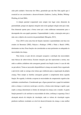 19
zelar pelo cuidado e bem-estar dos filhos, garantindo que não lhes falta aquilo que é
essencial ao seu crescimento e desenvolvimento (Andrews, Luckey, Bolden, Whiting-
Flickling, & Lind 2004).
A relação parental (coparental) nem sempre tem lugar como dimensão da
parentalidade, porque em algumas situações não existe qualquer relação entre pai e mãe.
Esta dimensão aponta para a forma como pai e mãe colaboram mutuamente para o
desempenho dos seus papéis parentais. Coparentalidade é, então, a interação entre pai e
mãe com o objetivo do exercício da parentalidade (Mesquita, 2013).
Cruz (2013) criou uma lista de funções inerentes à parentalidade com base nos
estudos de Bornstein (2002), Palacios e Rodrigos (1998) e Parke e Buriel (1998),
dominantes na área. Estas funções são consideradas as mais pertinentes ou adequadas às
necessidades da criança.
Para iniciar, os pais devem conseguir assegurar a satisfação das necessidades
mais básicas de sobrevivência. Existem situações que não representam a norma, mas
onde os adultos cuidadores não conseguem garantir esta função (como é o caso de mãe
ou pai adicto). Torna-se necessário disponibilizar à criança um mundo físico organizado
e previsível, onde se consiga criar rotinas que colaborem para a organização da própria
criança. Nem sempre as famílias conseguem garantir o cumprimento desta segunda
função. De seguida, é referida a resposta às necessidades de compreensão cognitiva das
realidades extrafamiliares. Considerando que a figura parental tem o papel de mediador
entre a criança e o universo social que a envolve, a forma como interage e aquilo a que
expõe a criança determinará os limites de interação da criança com o mundo. A quarta
função parental é a de satisfazer as necessidades de afeto, confiança e segurança. Esta é
alcançada através de relações de vinculação, onde os valores de vinculação segura
predizem melhores resultados ao nível do desenvolvimento da criança e uma melhor
 