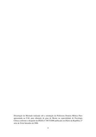 II
Dissertação de Mestrado realizada sob a orientação da Professora Doutora Mónica Pires
apresentada na UAL para obtenção de grau de Mestre na especialidade de Psicologia
Clínica conforme o despacho da DGES nº 19673/2006 publicado em Diário da República 2ª
série de 26 de Setembro de 2006.
 