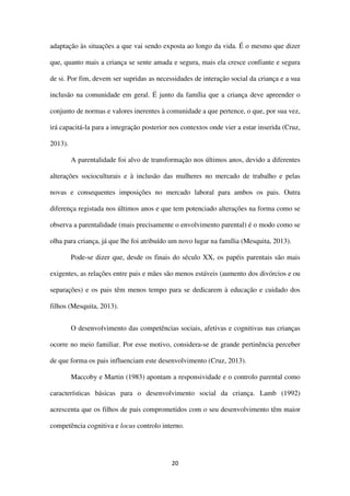 20
adaptação às situações a que vai sendo exposta ao longo da vida. É o mesmo que dizer
que, quanto mais a criança se sente amada e segura, mais ela cresce confiante e segura
de si. Por fim, devem ser supridas as necessidades de interação social da criança e a sua
inclusão na comunidade em geral. É junto da família que a criança deve apreender o
conjunto de normas e valores inerentes à comunidade a que pertence, o que, por sua vez,
irá capacitá-la para a integração posterior nos contextos onde vier a estar inserida (Cruz,
2013).
A parentalidade foi alvo de transformação nos últimos anos, devido a diferentes
alterações socioculturais e à inclusão das mulheres no mercado de trabalho e pelas
novas e consequentes imposições no mercado laboral para ambos os pais. Outra
diferença registada nos últimos anos e que tem potenciado alterações na forma como se
observa a parentalidade (mais precisamente o envolvimento parental) é o modo como se
olha para criança, já que lhe foi atribuído um novo lugar na família (Mesquita, 2013).
Pode-se dizer que, desde os finais do século XX, os papéis parentais são mais
exigentes, as relações entre pais e mães são menos estáveis (aumento dos divórcios e ou
separações) e os pais têm menos tempo para se dedicarem à educação e cuidado dos
filhos (Mesquita, 2013).
O desenvolvimento das competências sociais, afetivas e cognitivas nas crianças
ocorre no meio familiar. Por esse motivo, considera-se de grande pertinência perceber
de que forma os pais influenciam este desenvolvimento (Cruz, 2013).
Maccoby e Martin (1983) apontam a responsividade e o controlo parental como
características básicas para o desenvolvimento social da criança. Lamb (1992)
acrescenta que os filhos de pais comprometidos com o seu desenvolvimento têm maior
competência cognitiva e locus controlo interno.
 