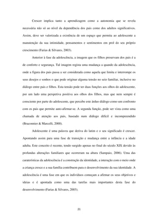 21
Crescer implica tanto a aprendizagem como a autonomia que se revela
necessária não só ao nível da dependência dos pais como dos adultos significativos.
Assim, deve ser valorizada a existência de um espaço que permita ao adolescente a
manutenção da sua intimidade, pensamentos e sentimentos em prol do seu próprio
crescimento (Farias & Silvares, 2003).
Anterior à fase da adolescência, a imagem que os filhos preservam dos pais é a
de conforto e segurança. Tal imagem regista uma mudança a quando da adolescência,
onde a figura dos pais passa a ser considerada como aquela que limita e interrompe os
seus desejos e sonhos o que pode originar alguma tensão no seio familiar, inclusive no
diálogo entre pais e filhos. Esta tensão pode ter duas funções aos olhos do adolescente,
por um lado uma perspetiva positiva aos olhos dos filhos, mas que nem sempre é
consciente por parte do adolescente, que percebe este árduo diálogo como um confronto
com os pais que permite auto-afirmar-se. A segunda função, pode ser vista como uma
chamada de atenção aos pais, baseado num diálogo difícil e incompreendido
(Braconnier & Marcelli, 2000).
Adolescente é uma palavra que deriva do latim e o seu significado é crescer.
Apontando assim para uma fase de transição e mudança entre a infância e a idade
adulta. Este conceito é recente, tendo surgido apenas no final do século XIX devido às
profundas alterações familiares que ocorreram na altura (Sampaio, 2006). Uma das
caraterísticas da adolescência é a construção da identidade, a interação com o meio onde
a criança cresce e a sua família contribuem para o desenvolvimento da sua identidade. A
adolescência é uma fase em que os indivíduos começam a afirmar os seus objetivos e
ideias e é apontada como uma das tarefas mais importantes desta fase do
desenvolvimento (Farias & Silvares, 2003).
 