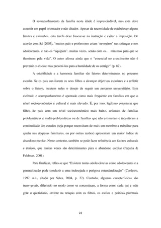 22
O acompanhamento da família nesta idade é imprescindível, mas esta deve
assumir um papel orientador e não ditador. Apesar da necessidade de estabelecer alguns
limites e caminhos, esta tarefa deve basear-se na instrução e evitar a imposição. De
acordo com Sá (2003), “muitos pais e professores criam ‘nevoeiros’ nas crianças e nos
adolescentes, e não os “equipam”, muitas vezes, senão com os… mínimos para que se
iluminem pela vida”. O autor afirma ainda que o “essencial no crescimento não é
prevenir os riscos: mas preveni-los para a humildade de os corrigir” (p. 89).
A estabilidade e a harmonia familiar são fatores determinantes no percurso
escolar. Se os pais auxiliarem os seus filhos a alcançar objetivos escolares e a refletir
sobre o futuro, incutem neles o desejo de seguir um percurso universitário. Este
estímulo e acompanhamento é apontado como mais frequente em famílias em que o
nível socioeconómico e cultural é mais elevado. É, por isso, legítimo conjeturar que
filhos de pais com um nível socioeconómico mais baixo, oriundos de famílias
problemáticas e multi-problemáticas ou de famílias que não estimulam e incentivam a
continuidade dos estudos (seja porque necessitam de mais um membro a trabalhar para
ajudar nas despesas familiares, ou por outras razões) apresentam um maior índice de
abandono escolar. Neste contexto, também se pode fazer referência aos fatores culturais
e étnicos, que muitas vezes são determinantes para o abandono escolar (Papalia &
Feldman, 2001).
Para finalizar, refira-se que “Existem tantas adolescências como adolescentes e a
generalização pode conduzir a uma indesejada e perigosa estandardização” (Cordeiro,
1997, n.d., citado por Silva, 2004, p. 27). Contudo, algumas características são
transversais, diferindo no modo como se concretizam, a forma como cada pai e mãe
gere o quotidiano, investe na relação com os filhos, os estilos e práticas parentais
 