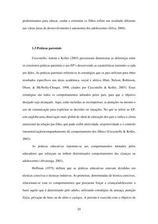 23
predominantes para educar, cuidar e estimular os filhos reflete um resultado diferente
nas várias áreas de desenvolvimento e autonomia dos adolescentes (Silva, 2004).
1.3 Práticas parentais
Cecconello, Antoni e Koller (2003) procuraram demonstrar as diferenças entre
os construtos práticas parentais e aos EP’s descrevendo as caraterísticas inerentes a cada
um deles. As práticas parentais referem-se às estratégias que os pais utilizam para obter
resultados específicos nas áreas académica, social e afetiva (Hart, Nelson, Robinson,
Olsen, & McNeilly-Choque, 1998, citados por Cecconello & Koller, 2003). Estas
estratégias são todos os comportamentos adotados pelos pais, para que o objetivo
desejado seja alcançado. Aqui, estão incluídas as recompensas, as punições ou mesmo o
uso da comunicação para explicitar as decisões ou situações. No que se refere ao EP,
este engloba uma observação mais global do ideal de educação dos pais e indica o clima
emocional da relação pai-filho, que pode exibir afetividade, responsividade e o controlo
(monotorização/acompanhamento do comportamento dos filhos) (Cecconello & Koller,
2003).
As práticas educativas reportam-se aos comportamentos adotados pelos
educadores que reforçam ou inibem determinados comportamentos das crianças ou
adolescentes (Alvarenga, 2001).
Hoffman (1975) definiu que as práticas educativas estavam divididas em
técnicas coercivas e técnicas indutivas. As primeiras, denominadas de técnica coercivas,
relacionam-se com os comportamentos que procuram forçar a criança/adolescente a
fazer aquilo que é determinado pelo adulto, utilizando estratégias de ameaça, punição
física, privação de bens ou de afeto e castigos. A pressão é exercida com o objetivo de
 