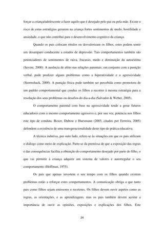 24
forçar a criança/adolescente a fazer aquilo que é desejado pelo pai ou pela mãe. Existe o
risco de estas estratégias gerarem na criança fortes sentimentos de medo, hostilidade e
ansiedade, o que não contribui para o desenvolvimento cognitivo da criança.
Quando os pais colocam rótulos ou desvalorizam os filhos, estes podem sentir
um desamparo conducente a estados de depressão. Tais comportamentos também são
potenciadores de sentimentos de raiva, fracasso, medo e diminuição da autoestima
(Severe, 2000). A ausência de afeto nas relações parentais, em conjunto com a punição
verbal, pode predizer alguns problemas como a hiperatividade e a agressividade
(Stormshack, 2000). A punição física pode também ser percebida como promotora de
um padrão comportamental que conduz os filhos a recorrer à mesma estratégia para a
resolução dos seus problemas ou desafios do dia-a-dia (Salvador & Weber, 2005).
O comportamento parental com base na agressividade tende a gerar futuros
educadores com o mesmo comportamento agressivo e, por sua vez, potencia nos filhos
este tipo de conduta. Boxer, Dubow e Huesmann (2003, citados por Ferreira, 2005)
defendem a existência de uma transgeracionalidade deste tipo de prática educativa.
A técnica indutiva, por outo lado, refere-se às situações em que os pais utilizam
o diálogo como meio de explicação. Parte-se da premissa de que a exposição das regras
e das consequências facilita a obtenção do comportamento desejado por parte do filho, o
que vai permitir à criança adquirir um sistema de valores e autorregular o seu
comportamento (Hoffman, 1975).
Os pais que apenas investem o seu tempo com os filhos quando existem
problemas estão a reforçar estes comportamentos. A comunicação obriga a que tanto
pais como filhos sejam emissores e recetores. Os filhos devem ouvir aspetos como as
regras, as orientações, e as aprendizagens, mas os pais também devem aceitar a
importância de ouvir as opiniões, exposições e explicações dos filhos. Este
 