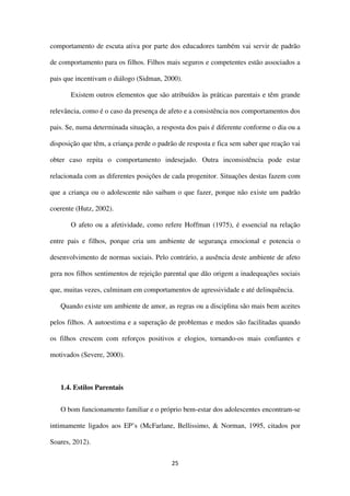 25
comportamento de escuta ativa por parte dos educadores também vai servir de padrão
de comportamento para os filhos. Filhos mais seguros e competentes estão associados a
pais que incentivam o diálogo (Sidman, 2000).
Existem outros elementos que são atribuídos às práticas parentais e têm grande
relevância, como é o caso da presença de afeto e a consistência nos comportamentos dos
pais. Se, numa determinada situação, a resposta dos pais é diferente conforme o dia ou a
disposição que têm, a criança perde o padrão de resposta e fica sem saber que reação vai
obter caso repita o comportamento indesejado. Outra inconsistência pode estar
relacionada com as diferentes posições de cada progenitor. Situações destas fazem com
que a criança ou o adolescente não saibam o que fazer, porque não existe um padrão
coerente (Hutz, 2002).
O afeto ou a afetividade, como refere Hoffman (1975), é essencial na relação
entre pais e filhos, porque cria um ambiente de segurança emocional e potencia o
desenvolvimento de normas sociais. Pelo contrário, a ausência deste ambiente de afeto
gera nos filhos sentimentos de rejeição parental que dão origem a inadequações sociais
que, muitas vezes, culminam em comportamentos de agressividade e até delinquência.
Quando existe um ambiente de amor, as regras ou a disciplina são mais bem aceites
pelos filhos. A autoestima e a superação de problemas e medos são facilitadas quando
os filhos crescem com reforços positivos e elogios, tornando-os mais confiantes e
motivados (Severe, 2000).
1.4. Estilos Parentais
O bom funcionamento familiar e o próprio bem-estar dos adolescentes encontram-se
intimamente ligados aos EP’s (McFarlane, Bellissimo, & Norman, 1995, citados por
Soares, 2012).
 