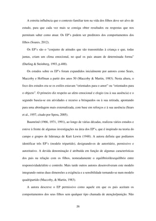 26
A estreita influência que o contexto familiar tem na vida dos filhos deve ser alvo de
estudo, para que cada vez mais se consiga obter resultados ou respostas que nos
permitam saber como atuar. Os EP’s podem ser preditores dos comportamentos dos
filhos (Soares, 2012).
Os EP’s são o “conjunto de atitudes que são transmitidas à criança e que, todas
juntas, criam um clima emocional, no qual os pais atuam de determinada forma”
(Darling & Steinberg, 1993, p.488).
Os estudos sobre os EP’s foram expandidos inicialmente por autores como Sears,
Maccoby e Hoffman a partir dos anos 50 (Maccoby & Martin, 1983). Nesta altura, o
foco dos estudos era se os estilos estavam “orientados para o amor” ou “orientados para
o objecto”. O primeiro diz respeito ao afeto emocional e elogio (ou à sua ausência) e o
segundo baseia-se em atividades e recurso a brinquedos ou à sua retirada, apontando
para uma abordagem mais externalizada, com base em reforços e à sua ausência (Sears
et al., 1957, citado por Spera, 2005).
Baumrind (1966, 1971, 1991), ao longo de várias décadas, realizou vários estudos e
esteve à frente de algumas investigações na área dos EP’s, que é inspirado na teoria do
campo e grupos de liderança de Kurt Lewin (1948). A autora definiu que podíamos
identificar três EP’s (modelo tripartido), designando-os de autoritário, permissivo e
autoritativo. A devida denominação é atribuída em função de algumas características
dos pais na relação com os filhos, nomeadamente o equilíbrio/desequilíbrio entre
responsividade/afeto e controlo. Mais tarde outros autores desenvolveram este modelo
integrando outras duas dimensões a exigência e a sensibilidade tornando-se num modelo
quadripartido (Maccoby, & Martin, 1983).
A autora descreve o EP permissivo como aquele em que os pais aceitam os
comportamentos dos seus filhos sem qualquer tipo chamada de atenção/punição. Não
 