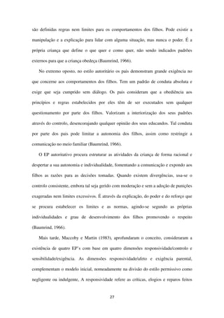 27
são definidas regras nem limites para os comportamentos dos filhos. Pode existir a
manipulação e a explicação para lidar com alguma situação, mas nunca o poder. É a
própria criança que define o que quer e como quer, não sendo indicados padrões
externos para que a criança obedeça (Baumrind, 1966).
No extremo oposto, no estilo autoritário os pais demonstram grande exigência no
que concerne aos comportamentos dos filhos. Tem um padrão de conduta absoluta e
exige que seja cumprido sem diálogo. Os pais consideram que a obediência aos
princípios e regras estabelecidos por eles têm de ser executados sem qualquer
questionamento por parte dos filhos. Valorizam a interiorização dos seus padrões
através do controlo, desencorajando qualquer opinião dos seus educandos. Tal conduta
por parte dos pais pode limitar a autonomia dos filhos, assim como restringir a
comunicação no meio familiar (Baumrind, 1966).
O EP autoritativo procura estruturar as atividades da criança de forma racional e
despertar a sua autonomia e individualidade, fomentando a comunicação e expondo aos
filhos as razões para as decisões tomadas. Quando existem divergências, usa-se o
controlo consistente, embora tal seja gerido com moderação e sem a adoção de punições
exageradas nem limites excessivos. É através da explicação, do poder e do reforço que
se procura estabelecer os limites e as normas, agindo-se segundo as próprias
individualidades e grau de desenvolvimento dos filhos promovendo o respeito
(Baumrind, 1966).
Mais tarde, Maccoby e Martin (1983), aprofundaram o conceito, consideraram a
existência de quatro EP’s com base em quatro dimensões responsividade/controlo e
sensibilidade/exigência. As dimensões responsividade/afeto e exigência parental,
complementam o modelo inicial, nomeadamente na divisão do estilo permissivo como
negligente ou indulgente, A responsividade refere as críticas, elogios e reparos feitos
 