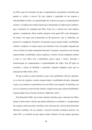 28
aos filhos, quer nos momentos em que o comportamento corresponde ao desejado quer
quando se verifica o inverso. Ou seja, implica a capacidade de dar resposta à
individualidade do filho e às especificidades dos contexto nas quais os comportamentos
ocorrem. A exigência diz respeito àquilo que é determinado ou imposto pelo cuidador e
que é expectável ser cumprido pelo filho. Como tal, o controlo tem como objetivo
garantir o cumprimento. Deste modelo emergem assim quatro EP’s mais abrangentes.
No fundo, teve lugar uma restruturação do EP permissivo, que se subdividiu, em
permissivo e negligente. O primeiro corresponde a pouca responsividade, sensibilidade,
controlo e exigência, ou seja,ou seja,os pais demitem-se dos seus papéis chegando por
vezes ao limite de relação meramente funcional. O segundo, caracteriza-se por elevada
responsividade, sensibilidade e pouca exigência e controlo. Os pais indulgentes tendem
a amar os seus filhos mas a delimitarem poucas regras e limites, deixando a
monotorização do comportamento à responsabilidade dos filhos. Este EP pode ser
associado a valores de liberdade e autonomia, enquanto adoptados pelos pais na
educação dos filhos (Pires, 2011).
No que se refere ao estilo autoritativo, que é mais equilibrado e flexível, salientam-
se os níveis de exigência, controlo responsividade e sensibilidade elevados, adequando
os pais a sua conduta às características dos seus filhos e das situações. O autoritário, por
sua vez, caracteriza-se por elevado controlo, exigência mas pouco afecto/sensibilidade e
responsividade (Costa, Teixeira, & Gomes, 2000, Pires, 2011).
Para Baumrind (1966), não existem métodos absolutos para a educação dos filhos,
porque existem muitas variáveis que podem influenciar os resultados e o temperamento
das crianças, sendo necessário considerar como cada uma das variáveis pode determinar
diferentes resultados. Na sua opinião, é possível encontrar resultados positivos nos
vários EP’s, ao contrário do que alguns estudos afirmam. Os pais podem apresentar
 