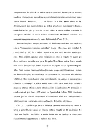 29
comportamentos dos vários EP’s, embora existe a dominância de um dos EP’s enquanto
padrão ou orientador das suas práticas e comportamento parentais, contribuindo para o
“clima familiar” (Baumrind, 1972). Na família, pai e mãe podem adotar um EP
diferente, oposto e/ou inconsistentes o que poderá ter outcomes mais negativos do que a
concordância entre pais permissivos ou autoritários. A inconsistência e diferenças na
conceção de educar na sua função parental poderá suscitar dificuldades acrescidas, não
apenas para a criança mas também para a díade marital . (Pires, 2010).
A maior divergência entre os pais com o EP dominante autoritativo e os autoritário
está na “forma como exerciam a autoridade” (Elder, 1963, citado por Sprinthall &
Collins, 2008, p. 300). Os primeiros exercem a sua autoridade com base no diálogo e
pais e filhos expõem opiniões. Estes fomentam nos filhos o respeito por aquilo que
dizem e atribuem importância ao que é dito pelos filhos. Numa análise final, é tomada
uma decisão pelos pais que poderá envolver ou não aquilo que foi argumentado pelos
filhos. Aqui, o ensino é acompanhado pelo respeito sobre o que filhos pensam e sentem
nas diversas situações. Nos autoritários, os adolescentes não são ouvidos, não existindo
o hábito de filhos e pais falarem sobre comportamentos ou decisões. A autora refere a
existência de uma depreciação dos sentimentos e opiniões dos filhos. Estes diferentes
modos de estar ou educar exercem influência sobre os adolescentes. Os resultados do
estudo realizado por Elder (1963, citado por Sprinthall & Collins, 2008) permitiram
concluir que nas famílias autoritativas os adolescentes eram mais autoconfiantes e
independentes em comparação com os adolescentes de famílias autoritárias.
Cruz (2013) considera que existem melhores resultados, nomeadamente no que se
refere às competências sociais das crianças onde se percebe um EP autoritativo. No
grupo das famílias autoritárias, a autora indica que as meninas se manifestam
socialmente mais dependentes e os meninos mais hostis.
 