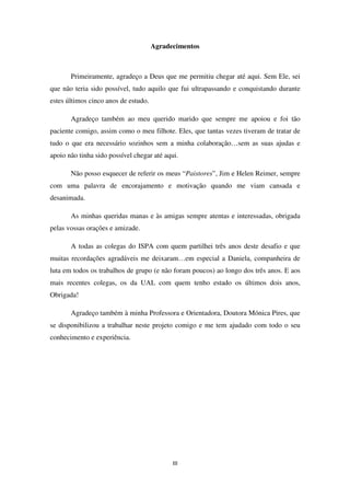 III
Agradecimentos
Primeiramente, agradeço a Deus que me permitiu chegar até aqui. Sem Ele, sei
que não teria sido possível, tudo aquilo que fui ultrapassando e conquistando durante
estes últimos cinco anos de estudo.
Agradeço também ao meu querido marido que sempre me apoiou e foi tão
paciente comigo, assim como o meu filhote. Eles, que tantas vezes tiveram de tratar de
tudo o que era necessário sozinhos sem a minha colaboração…sem as suas ajudas e
apoio não tinha sido possível chegar até aqui.
Não posso esquecer de referir os meus “Paistores”, Jim e Helen Reimer, sempre
com uma palavra de encorajamento e motivação quando me viam cansada e
desanimada.
As minhas queridas manas e às amigas sempre atentas e interessadas, obrigada
pelas vossas orações e amizade.
A todas as colegas do ISPA com quem partilhei três anos deste desafio e que
muitas recordações agradáveis me deixaram…em especial a Daniela, companheira de
luta em todos os trabalhos de grupo (e não foram poucos) ao longo dos três anos. E aos
mais recentes colegas, os da UAL com quem tenho estado os últimos dois anos,
Obrigada!
Agradeço também à minha Professora e Orientadora, Doutora Mónica Pires, que
se disponibilizou a trabalhar neste projeto comigo e me tem ajudado com todo o seu
conhecimento e experiência.
 