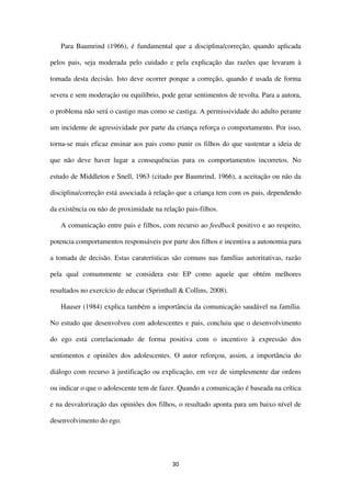 30
Para Baumrind (1966), é fundamental que a disciplina/correção, quando aplicada
pelos pais, seja moderada pelo cuidado e pela explicação das razões que levaram à
tomada desta decisão. Isto deve ocorrer porque a correção, quando é usada de forma
severa e sem moderação ou equilíbrio, pode gerar sentimentos de revolta. Para a autora,
o problema não será o castigo mas como se castiga. A permissividade do adulto perante
um incidente de agressividade por parte da criança reforça o comportamento. Por isso,
torna-se mais eficaz ensinar aos pais como punir os filhos do que sustentar a ideia de
que não deve haver lugar a consequências para os comportamentos incorretos. No
estudo de Middleton e Snell, 1963 (citado por Baumrind, 1966), a aceitação ou não da
disciplina/correção está associada à relação que a criança tem com os pais, dependendo
da existência ou não de proximidade na relação pais-filhos.
A comunicação entre pais e filhos, com recurso ao feedback positivo e ao respeito,
potencia comportamentos responsáveis por parte dos filhos e incentiva a autonomia para
a tomada de decisão. Estas caraterísticas são comuns nas famílias autoritativas, razão
pela qual comummente se considera este EP como aquele que obtém melhores
resultados no exercício de educar (Sprinthall & Collins, 2008).
Hauser (1984) explica também a importância da comunicação saudável na família.
No estudo que desenvolveu com adolescentes e pais, concluiu que o desenvolvimento
do ego está correlacionado de forma positiva com o incentivo à expressão dos
sentimentos e opiniões dos adolescentes. O autor reforçou, assim, a importância do
diálogo com recurso à justificação ou explicação, em vez de simplesmente dar ordens
ou indicar o que o adolescente tem de fazer. Quando a comunicação é baseada na crítica
e na desvalorização das opiniões dos filhos, o resultado aponta para um baixo nível de
desenvolvimento do ego.
 